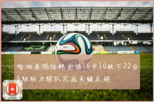 哈珀表现惊艳全场16中10砍下22分6助助力球队完成关键反超