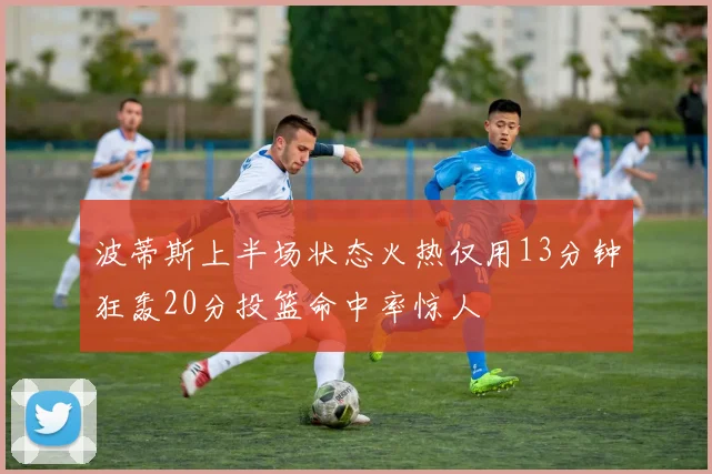 波蒂斯上半场状态火热仅用13分钟狂轰20分投篮命中率惊人