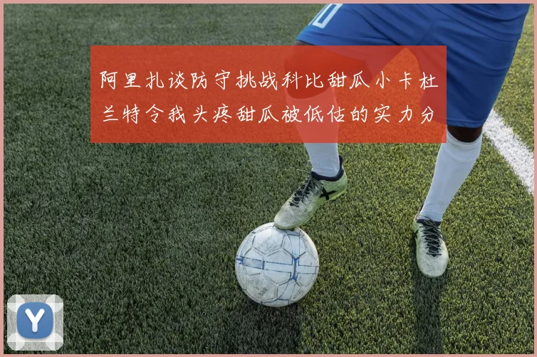 阿里扎谈防守挑战科比甜瓜小卡杜兰特令我头疼甜瓜被低估的实力分析