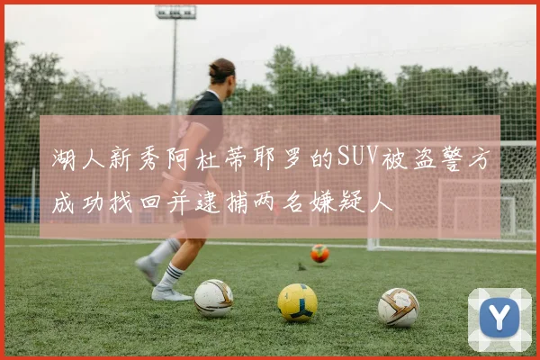 湖人新秀阿杜蒂耶罗的SUV被盗警方成功找回并逮捕两名嫌疑人