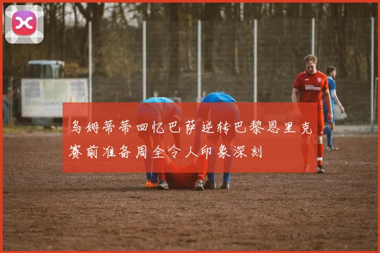 乌姆蒂蒂回忆巴萨逆转巴黎恩里克赛前准备周全令人印象深刻