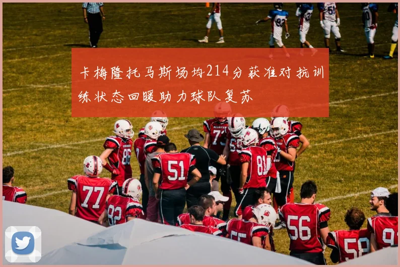 卡梅隆托马斯场均214分获准对抗训练状态回暖助力球队复苏