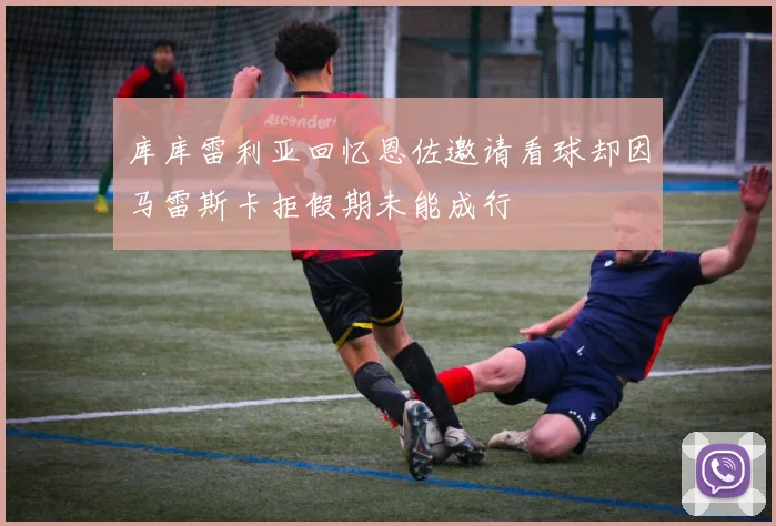 库库雷利亚回忆恩佐邀请看球却因马雷斯卡拒假期未能成行