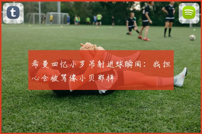 希曼回忆小罗吊射进球瞬间：我担心会被骂像小贝那样