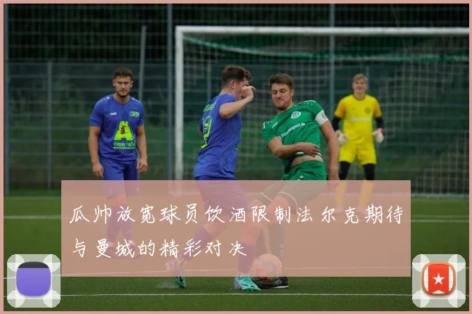 瓜帅放宽球员饮酒限制法尔克期待与曼城的精彩对决