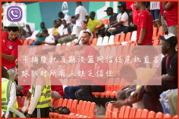 卡梅隆托马斯谈篮网信任危机直言球队对所有人缺乏信任