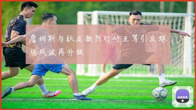 詹姆斯与狄龙激烈对峙互骂引发球场风波再升级