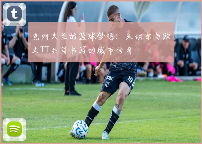 克利夫兰的篮球梦想：米切尔与欧文TT共同书写的城市传奇