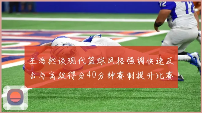 王浩然谈现代篮球风格强调快速反击与高效得分40分钟赛制提升比赛观赏性