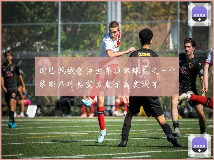 姆巴佩被誉为世界顶级球员之一什琴斯尼对其实力表示高度认可