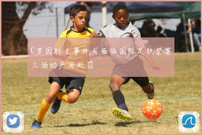 C罗因肘击事件或面临国际足联禁赛三场的严厉处罚