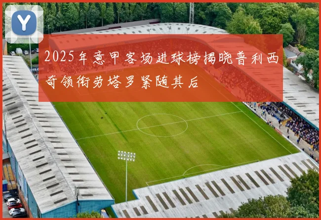 2025年意甲客场进球榜揭晓普利西奇领衔劳塔罗紧随其后