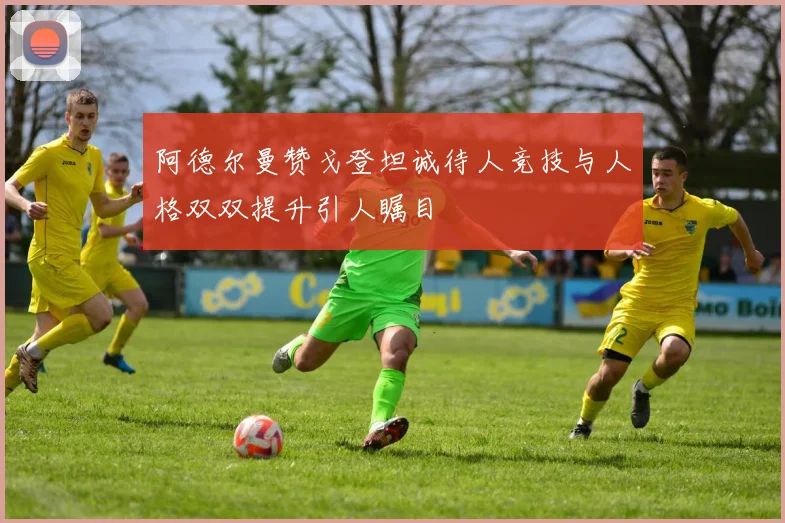 阿德尔曼赞戈登坦诚待人竞技与人格双双提升引人瞩目