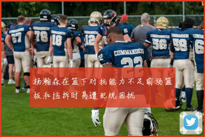 杨瀚森在篮下对抗能力不足前场篮板和挡拆时易遭犯规困扰