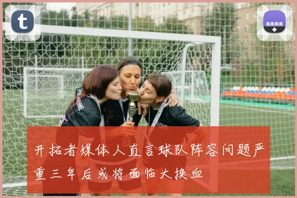 开拓者媒体人直言球队阵容问题严重三年后或将面临大换血