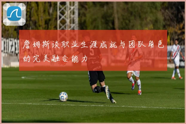 詹姆斯谈职业生涯成就与团队角色的完美融合能力