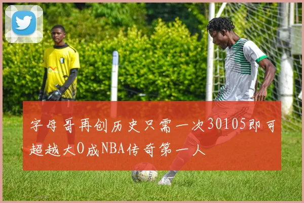 字母哥再创历史只需一次30105即可超越大O成NBA传奇第一人