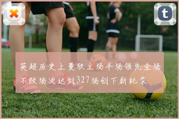 英超历史上曼联主场半场领先全场不败场次达到327场创下新纪录