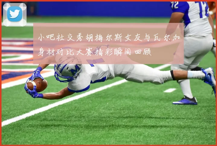 小吧社交秀胡梅尔斯女友与瓦尔加身材对比大赛精彩瞬间回顾