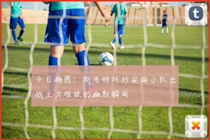 今日趣图：斯洛特巧妙安排小队出战主力难敌的幽默瞬间