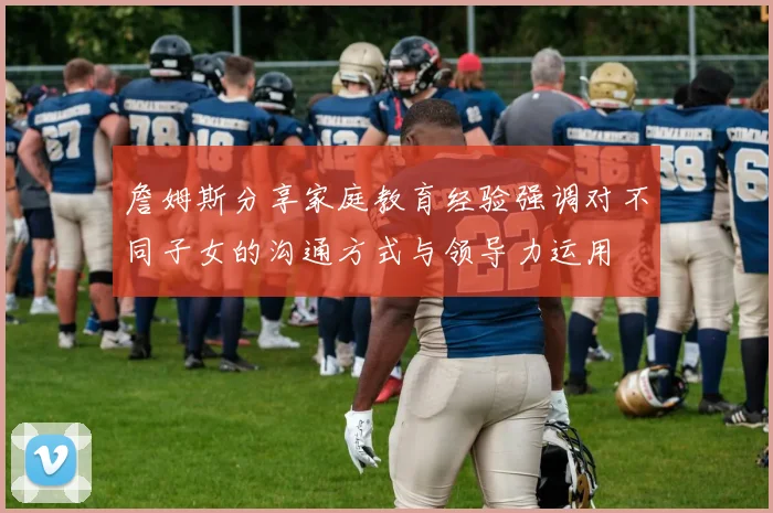 詹姆斯分享家庭教育经验强调对不同子女的沟通方式与领导力运用