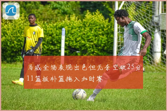 马威全场表现出色但无奈空砍25分11篮板补篮拖入加时赛
