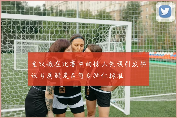 金玟哉在比赛中的惊人失误引发热议与质疑是否符合拜仁标准