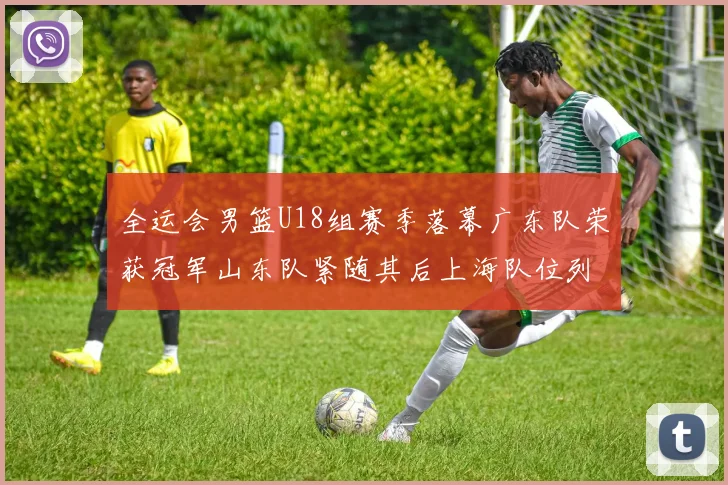 全运会男篮U18组赛季落幕广东队荣获冠军山东队紧随其后上海队位列第三