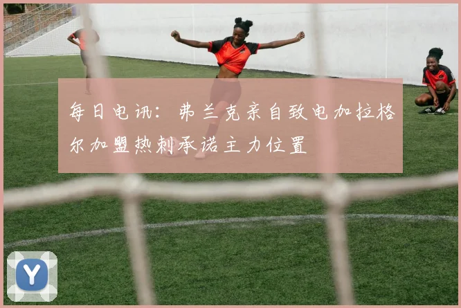 每日电讯：弗兰克亲自致电加拉格尔加盟热刺承诺主力位置