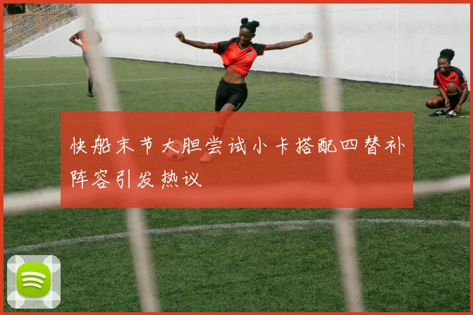 快船末节大胆尝试小卡搭配四替补阵容引发热议