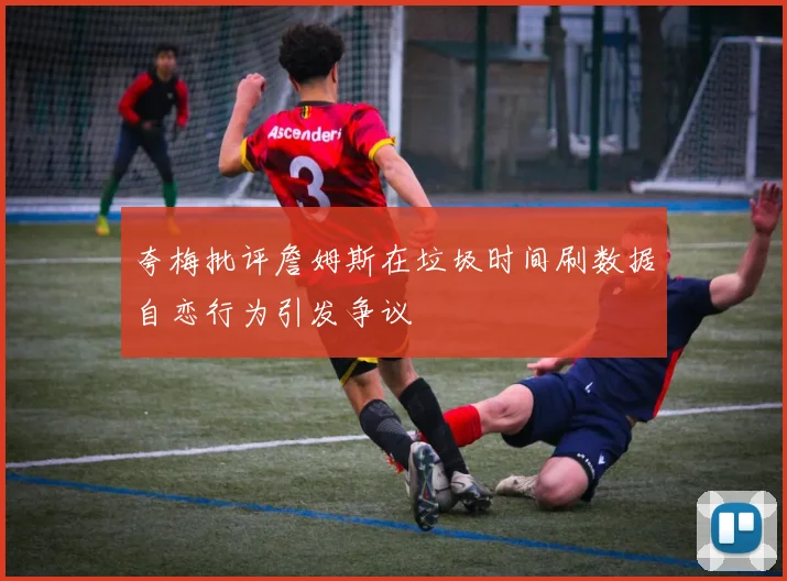 夸梅批评詹姆斯在垃圾时间刷数据自恋行为引发争议