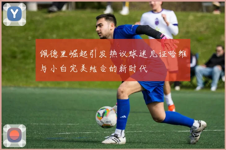 佩德里崛起引发热议球迷见证哈维与小白完美结合的新时代