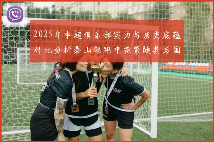 2025年中超俱乐部实力与历史底蕴对比分析泰山领跑申花紧随其后国安位居第三