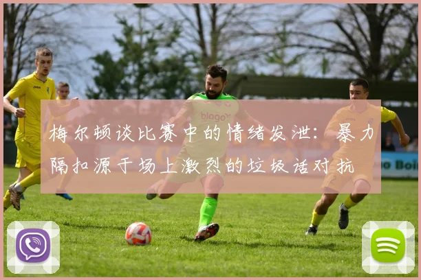 梅尔顿谈比赛中的情绪发泄：暴力隔扣源于场上激烈的垃圾话对抗