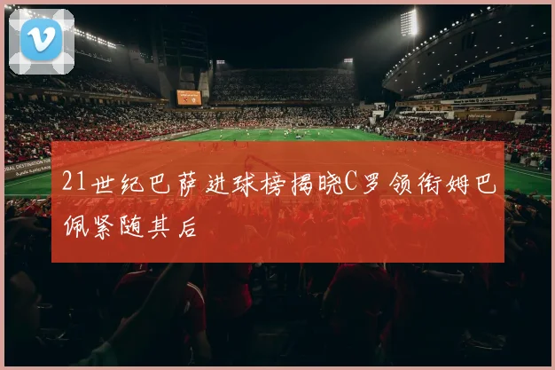 21世纪巴萨进球榜揭晓C罗领衔姆巴佩紧随其后