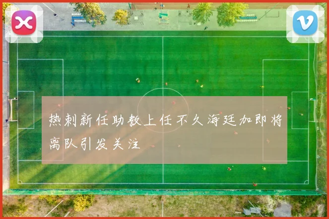 热刺新任助教上任不久海廷加即将离队引发关注