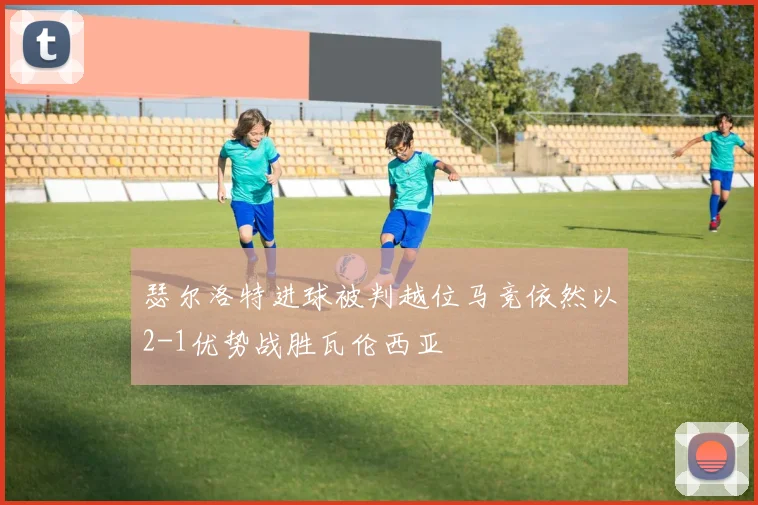 瑟尔洛特进球被判越位马竞依然以2-1优势战胜瓦伦西亚