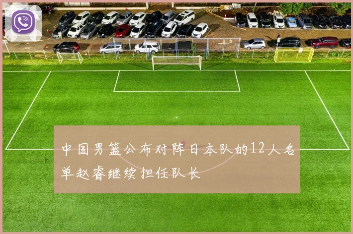 中国男篮公布对阵日本队的12人名单赵睿继续担任队长