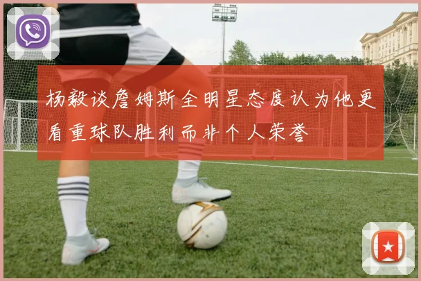 杨毅谈詹姆斯全明星态度认为他更看重球队胜利而非个人荣誉