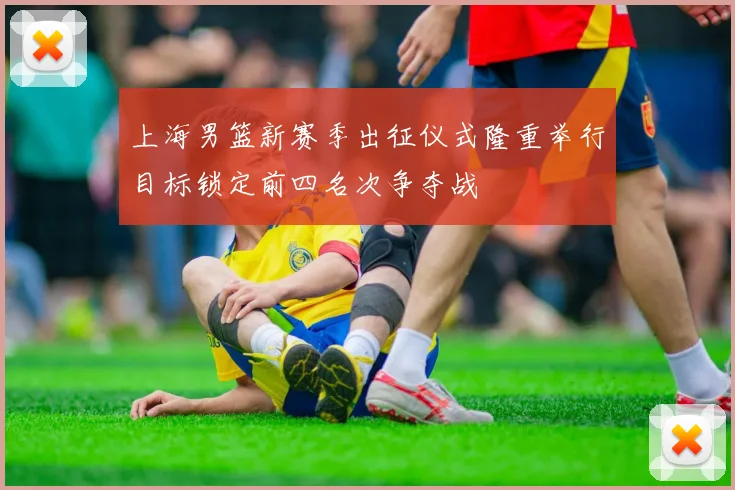 上海男篮新赛季出征仪式隆重举行目标锁定前四名次争夺战