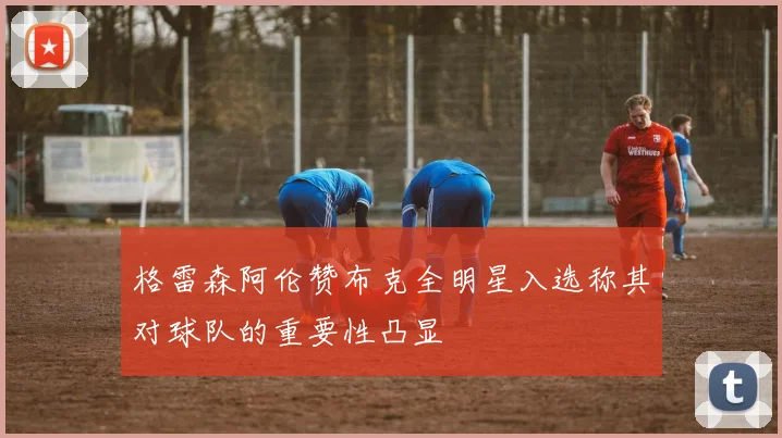 格雷森阿伦赞布克全明星入选称其对球队的重要性凸显