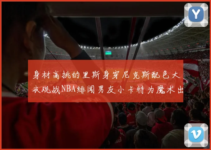 身材高挑的里斯身穿尼克斯配色大衣观战NBA绯闻男友小卡特为魔术出战