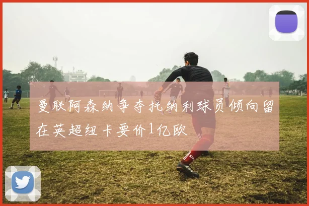 曼联阿森纳争夺托纳利球员倾向留在英超纽卡要价1亿欧